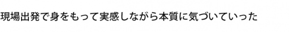 現場出発で身をもって実感しながら本質に気づいていった