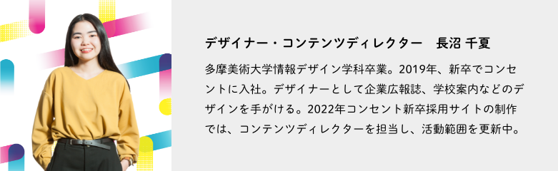 デザイナー・コンテンツディレクター、長沼 千夏。多摩美術大学情報デザイン学科卒業。2019年、新卒でコンセントに入社。デザイナーとして企業広報誌、学校案内などのデザインを手がける。2022年コンセント新卒採用サイトの制作では、コンテンツディレクターを担当し、活動範囲を更新中。