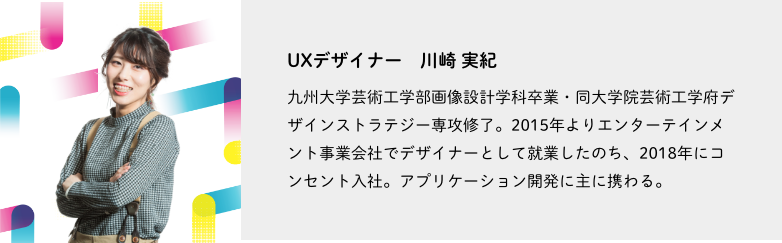 UXデザイナー、川崎 実紀。九州大学芸術工学部画像設計学科卒業・同大学院芸術工学府デザインストラテジー専攻修了。2015年よりエンターテインメント事業会社でデザイナーとして就業したのち、2018年にコンセント入社。アプリケーション開発に主に携わる。