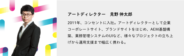 アートディレクター、見野 伸太郎。2011年、コンセントに入社。アートディレクターとして企業コーポレートサイト、ブランドサイトをはじめ、AEM基盤構築、業務管理システムのUIなど、さまざまなプロジェクトの立ち上げから運用支援まで幅広く携わる。