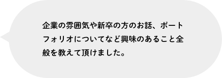 企業の雰囲気や新卒の方のお話、ポートフォリオについてなど興味のあること全般を教えて頂けました。