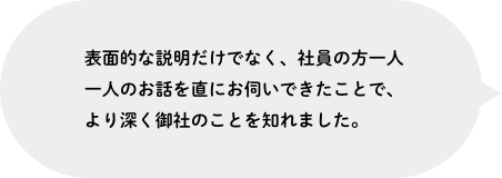 表面的な説明だけでなく、社員の方一人一人のお話を直にお伺いできたことで、より深く御社のことを知れました。