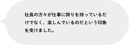 社員の方々が仕事に誇りを持っているだけでなく、楽しんでいるのだという印象を受けました。