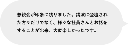 懇親会が印象に残りました。講演に登壇された方々だけでなく、様々な社員さんとお話をすることが出来、大変楽しかったです。