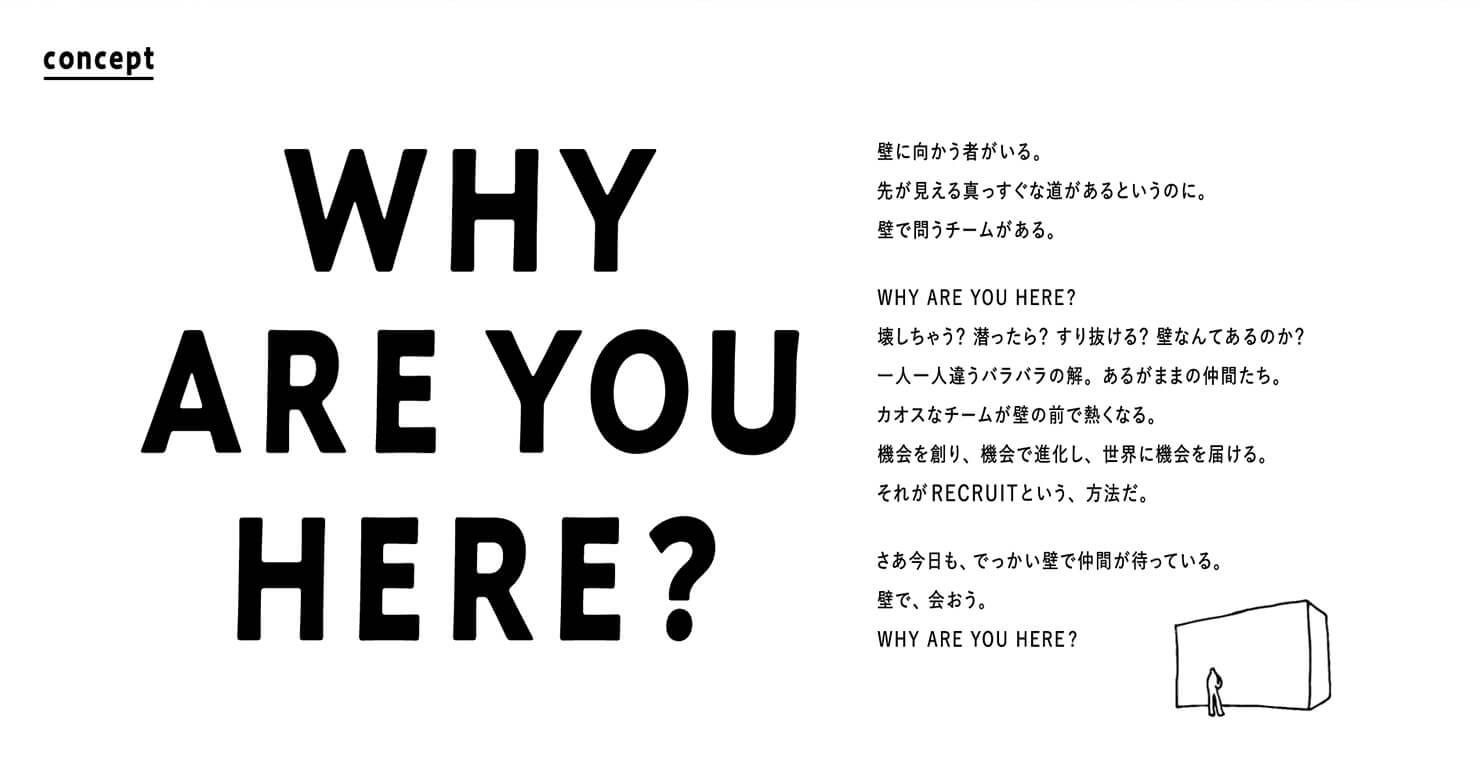 キャプチャ：「WHY ARE YOU HERE?」壁に向かう者がいる。先が見える真っ直ぐな道があるというのに。壁で問うチームがある。WHY ARE YOU HERE?壊しちゃう？潜ったら？すり抜ける？壁なんてあるのか？一人一人違うバラバラの解。あるがままの仲間たち。カオスなチームが壁の前で熱くなる。機会を創り、機会で進化し、世界に機会を届ける。それがRECRUITという、方法だ。　さあ今日も、でっかい壁で仲間が待っている。壁で、会おう。WHY ARE YOU HERE?