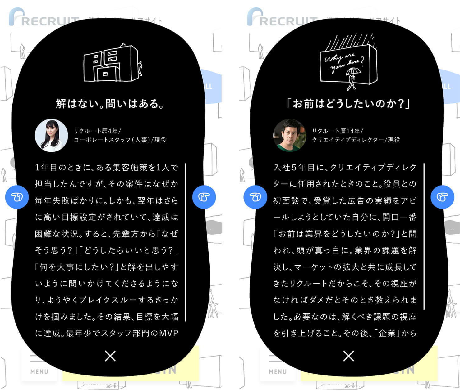 左「キャプチャ：特設コンテンツ「#壁な話」のエピソード。タイトル「解はない。問いはある。」リクルート歴4年／コポーレートスタッフ（人事）／現役。　1年目のときに、ある集客施策を1人で担当したんですが、その案件はなぜか毎年失敗ばかりに。しかも、翌年からはさらに高い目標設定がされていて、達成は困難な状況。すると、先輩方から「なぜそう思う？」「どうしたらいいと思う？」「何を大事にしたい？」と解を出しやすいように問いかけてくださるようになり、ようやくブレイクスルーするきっかけを掴みました。その結果、目標を大幅に達成。（キャプチャ内でのエピソードはここまで）」<br>
右「キャプチャ：特設コンテンツ「#壁な話」のエピソード。タイトル「お前はどうしたいのか？」リクルート歴14年／クリエイティブディレクター／現役。　入社5年目に、クリエイティディレクターに任用されたときのこと。役員との初面談で、受賞した広告の実績をアピールしようとしていた自分に、開口一番「お前は業界をどうしたいのか？」と問われ、頭が真っ白に。業界の課題を解決し、マーケットの拡大とともに成長してきたリクルートだからこそ、その視座がなければダメだとそのとき教えられました。必要なのは、解くべき課題の視座を引き上げること。（キャプチャ内でのエピソードはここまで）」