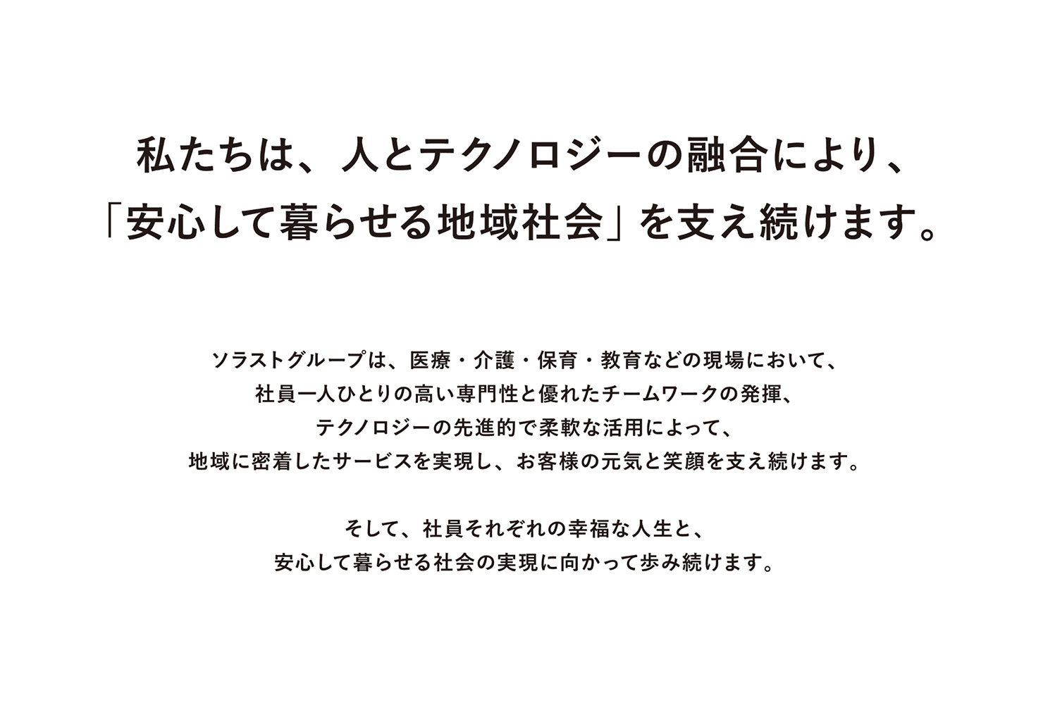 テキスト：私たちは、人とテクノロジーの融合により、「安心して暮らせる地域社会」を支え続けます。ソラストグループは、医療・介護・保育・教育などの現場において、社員一人ひとりの高い専門性と優れたチームワークの発揮、テクノロジーの先進的で柔軟な活用によって、地域に密着したサービスを実現し、お客様の元気と笑顔を支え続けます。そして、社員それぞれの幸福な人生と、安心して暮らせる社会の実現に向かって歩み続けます。