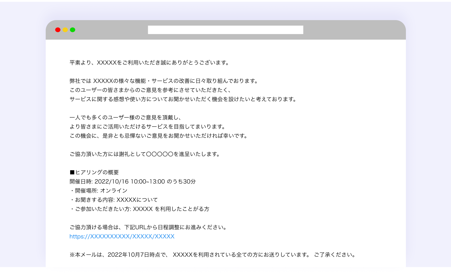 ユーザーインタビューを依頼するときのメール文の例。以下のように書かれている。平素より、XXXXXをご利用いただき誠にありがとうございます。弊社では XXXXXの様々な機能・サービスの改善に日々取り組んでおります。このユーザーの皆さまからのご意見を参考にさせていただきたく、サービスに関する感想や使い方についてお聞かせいただく機会を設けたいと考えております。一人でも多くのユーザー様のご意見を頂戴し、より皆さまにご活用いただけるサービスを目指してまいります。この機会に、是非とも忌憚ないご意見をお聞かせいただければ幸いです。ご協力頂いた方には謝礼としてAmazon ギフト券 500円分を進呈いたします。(ヒアリングの概要)開催日時: 2022/10/16 10:00~13:00 のうち30分・開催場所: オンライン (Zoom)・お聞きする内容: XXXXXについて・ご参加いただきたい方: XXXXX を利用したことがある方ご協力頂ける場合は、下記URLから日程調整にお進みください。※本メールは、2022年10月7日時点で、 XXXXXを利用されている全ての方にお送りしています。 ご了承ください。