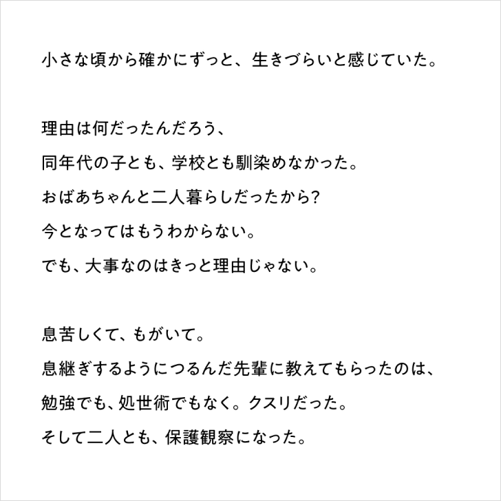 テキスト「小さな頃から確かにずっと、生きづらいと感じていた。理由は何だったんだろう、同年代の子とも、学校とも馴染めなかった。おばあちゃんと二人暮らしだったから？今となってはもうわからない。でも、大事なのはきっと理由じゃない。息苦しくて、もがいて。息継ぎするようにつるんだ先輩に教えてもらったのは、勉強でも、処世術でもなく。クスリだった。そして二人とも、保護観察になった。」