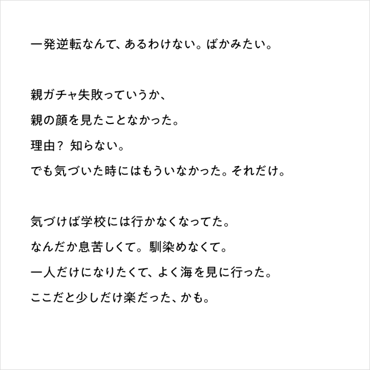 テキスト「一発逆転なんて、あるわけない。ばかみたい。親ガチャ失敗っていうか、親の顔を見たことがなかった。理由？知らない。でも気づいた時にはもういなかった。それだけ。気づけば学校には行かなくなってた。なんだか息苦しくて。馴染めなくて。一人だけになりたくて、よく海を見に行った。ここだと少しだけ楽だった、かも。」