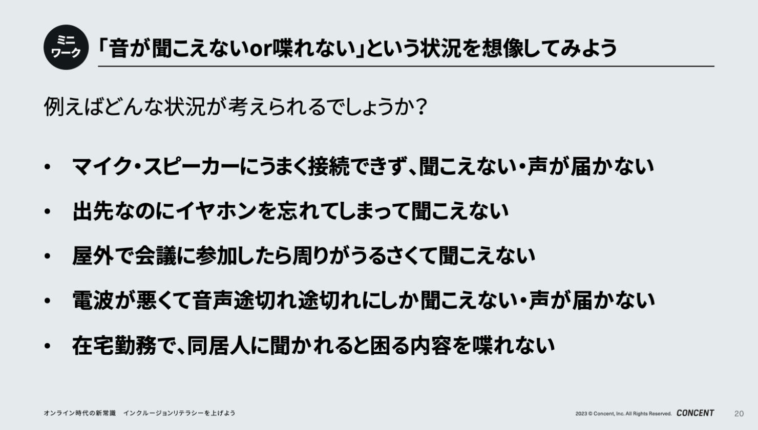 「音が聞こえないor喋れない」という状況を想像してみるミニワークのスライド。以下の状況が考えられる。マイク・スピーカーにうまく接続できず、聞こえない・声が届かない。出先なのにイヤホンを忘れてしまって聞こえない。屋外で会議に参加したら周りがうるさくて聞こえない。電波が悪くて音声が途切れ途切れにしか聞こえない・声が届かない。在宅勤務で、同居人に聞かれると困る内容を喋れない。