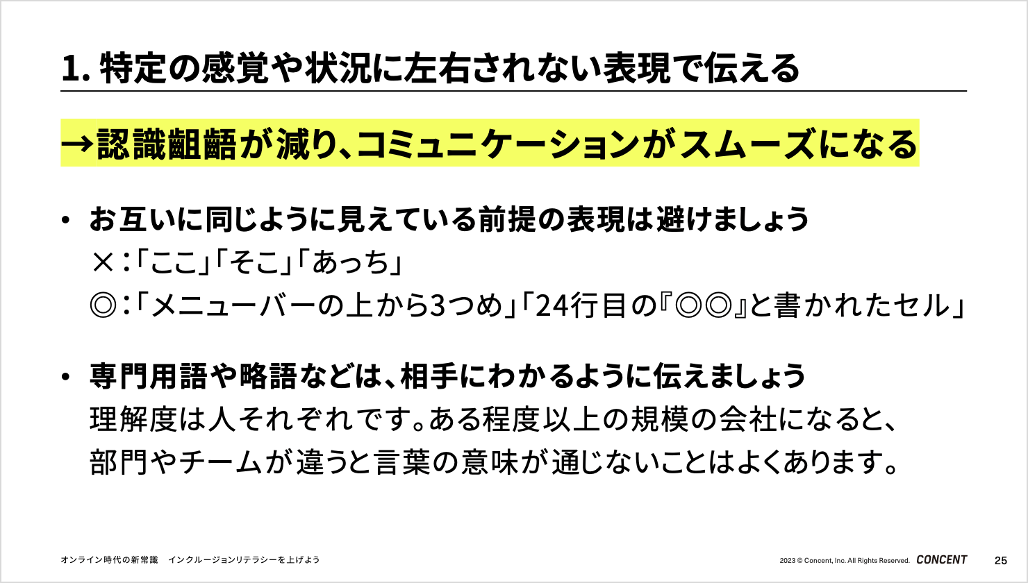 「特定の感覚や状況に左右されない表現で伝える」のスライド。認識齟齬が減り、コミュニケーションがスムーズになる。お互いに同じように見えている前提の表現は避けましょう。例えば「ここ」「そこ」「あっち」ではなく、「メニューバーの上から3つめ」「24行目の『◎◎』と書かれたセル」のように表現しましょう。専門用語や略語などは、相手にわかるように伝えましょう。理解度は人それぞれです。ある程度以上の規模の会社になると、部門やチームが違うと言葉の意味が通じないことはよくあります。