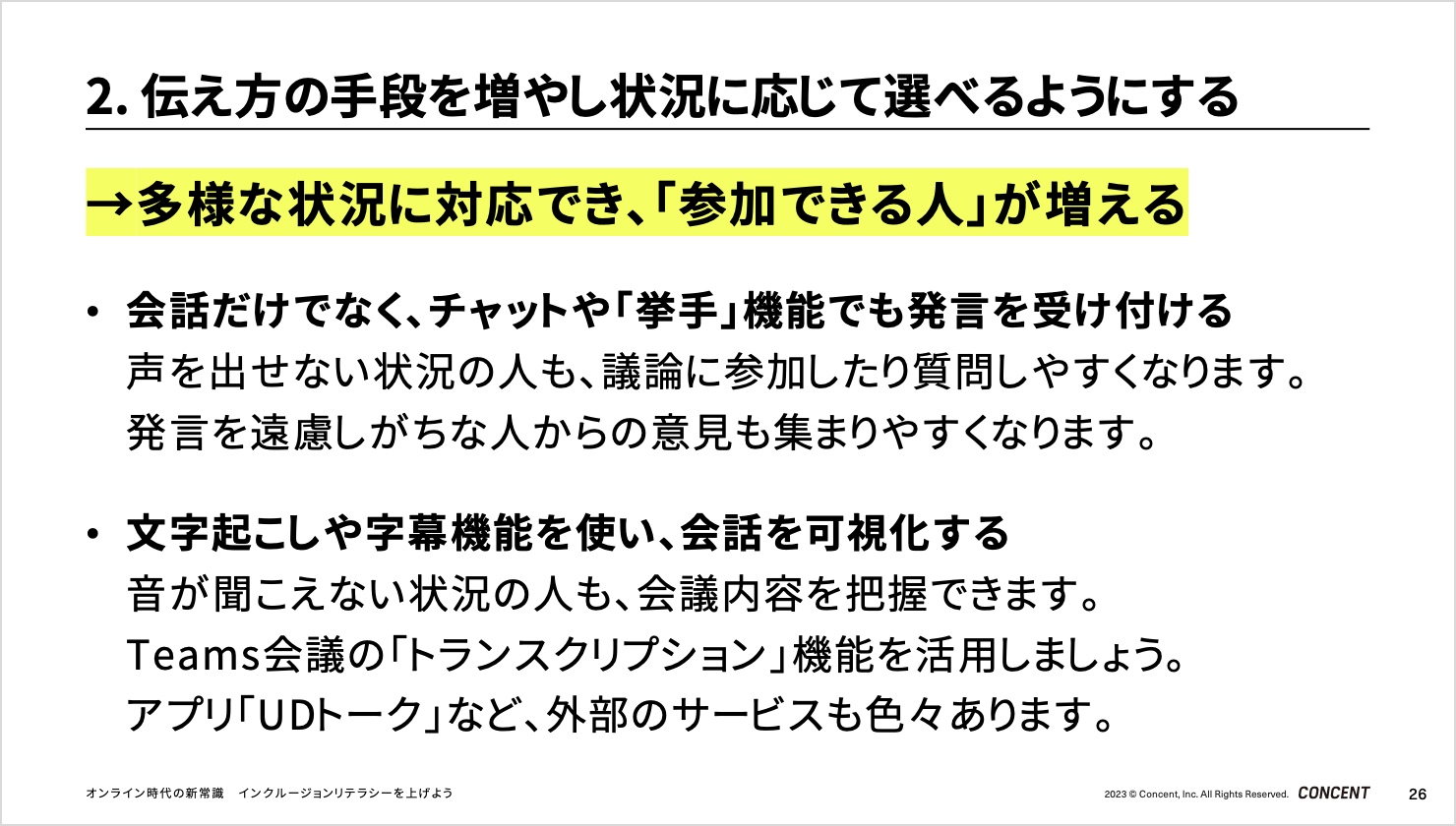 「伝え方の手段を増やし状況に応じて選べるようにする」のスライド。多様な状況に対応でき、「参加できる人」が増える。会話だけでなく、チャットや「挙手」機能でも発言を受け付けることで、声を出せない状況の人も、議論に参加したり質問しやすくなります。発言を遠慮しがちな人からの意見も集まりやすくなります。文字起こしや字幕機能を使い、会話を可視化することで、音が聞こえない状況の人も、会議内容を把握できます。Teams会議の「トランスクリプション」機能を活用しましょう。アプリ「UDトーク」など、外部のサービスも色々あります。