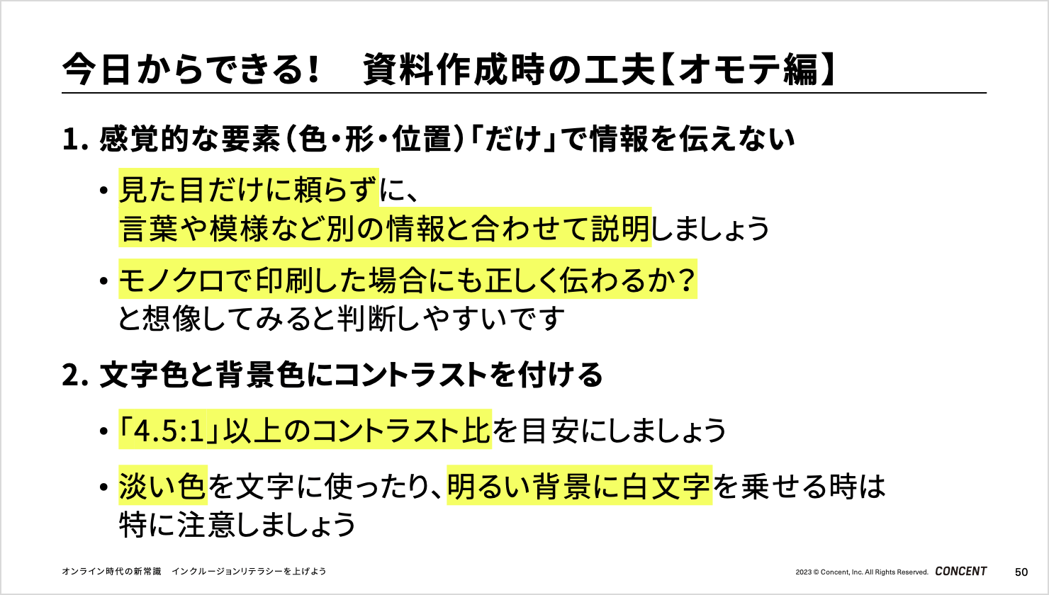 「今日からできる！資料作成時の工夫【オモテ編】」のスライド。1. 感覚的な要素（色・形・位置）「だけ」で情報を伝えない。見た目だけに頼らずに、言葉や模様など別の情報と合わせて説明しましょう。モノクロで印刷した場合にも正しく伝わるか？と想像してみると判断しやすいです2. 文字色と背景色にコントラストを付ける。「4.5:1」以上のコントラスト比を目安にしましょう淡い色を文字に使ったり、明るい背景に白文字を乗せる時は特に注意しましょう。<br>
