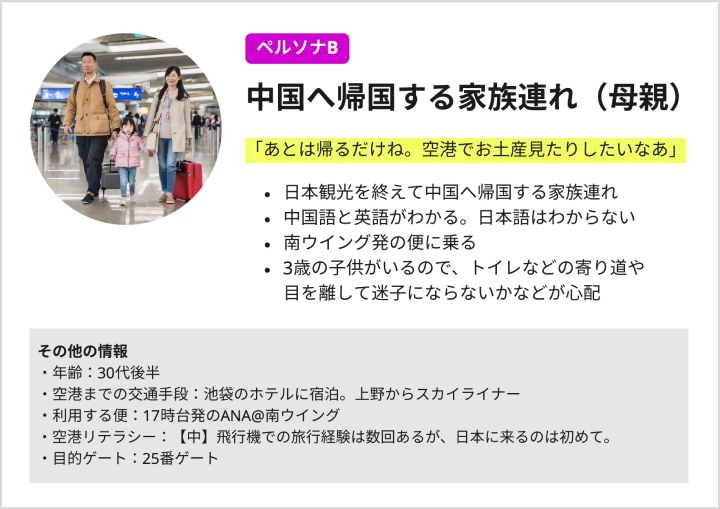 ペルソナシートB:「あとは帰るだけね。空港でお土産見たりしたいなあ」日本観光を終えて中国へ帰国する家族連れ。中国語と英語がわかる。日本語はわからない。南ウイング発の便に乗る。3歳の子供がいるので、トイレなどの寄り道や目を離して迷子にならないかなどが心配。以下はその他の情報。年齢:30代後半。空港までの交通手段:池袋のホテルに宿泊。上野からスカイライナー。利用する便:17時台発のANA@南ウイング。空港リテラシー:【中】飛行機での旅行経験は数回あるが、日本に来るのは初めて。目的ゲート:25番ゲート。