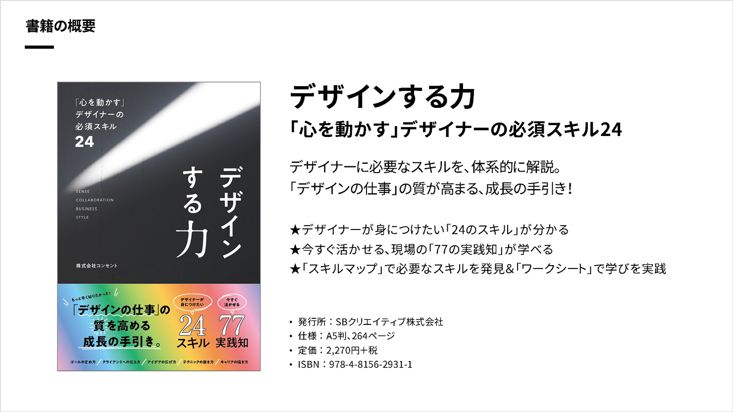 登壇スライド。タイトルは「書籍の概要」で、書影と書籍概要情報が掲載されている。『デザインする力 「心を動かす」デザイナーの必須スキル24』デザイナーに必要なスキルを、体系的に解説。「デザインの仕事」の質が高まる、成長の手引き!デザイナーが身につけたい「24のスキル」が分かる/今すぐ活かせる、現場の「77の実践知」が学べる/「スキルマップ」で必要なスキルを発見&「ワークシート」で学びを実践。発行所 : SBクリエイティブ株式会社。仕様 : A5判、264ページ。定価 : 2,270円+税。ISBN : 978-4-8156-2931-1