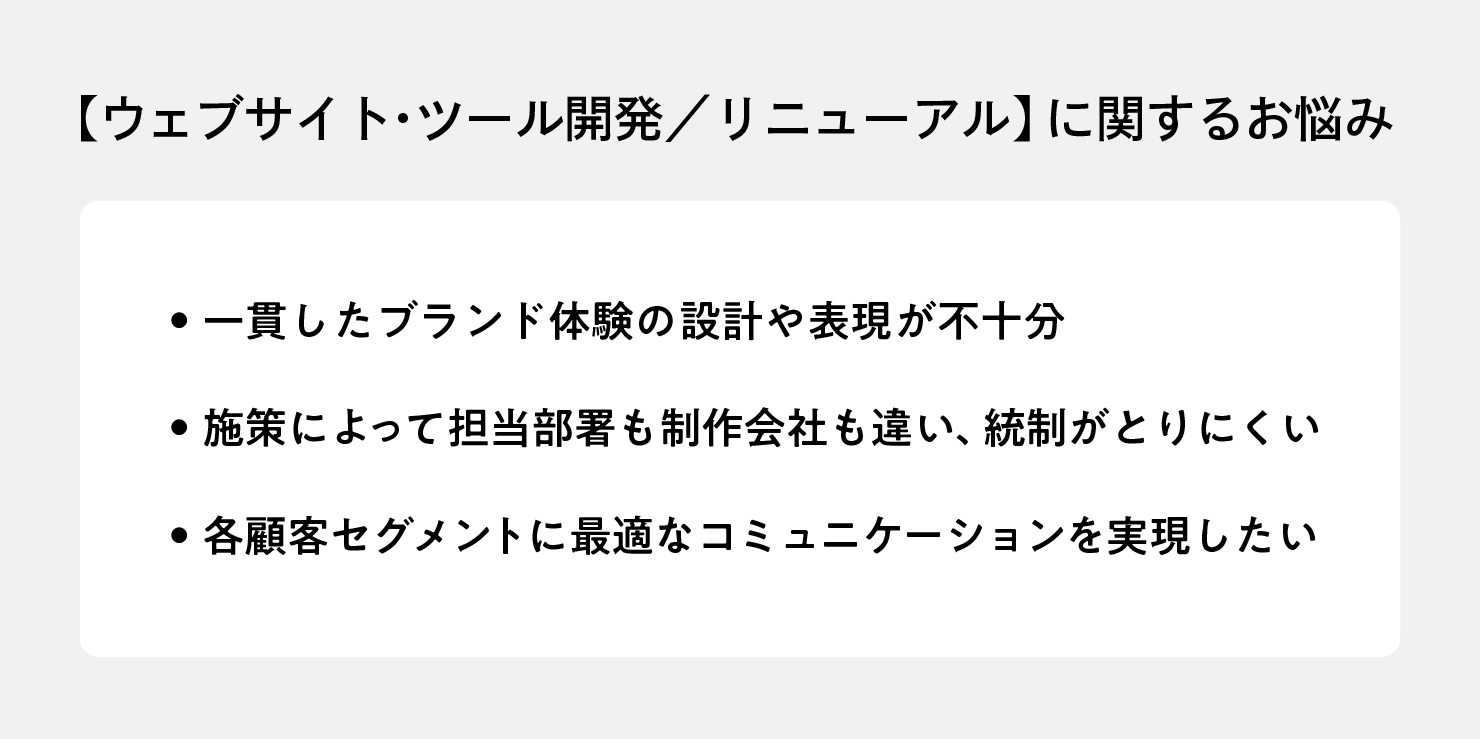 【ウェブサイト・​ツール開発／リニューアル】に​関する​お悩み「一貫した​ブランド体験の​設計や​表現が​不十分」「施策に​よって​担当部​署も​制作会社も​違い、​統制がとりにくい」「各顧客セグメントに​最適な​コミュニケーションを​実現したい」