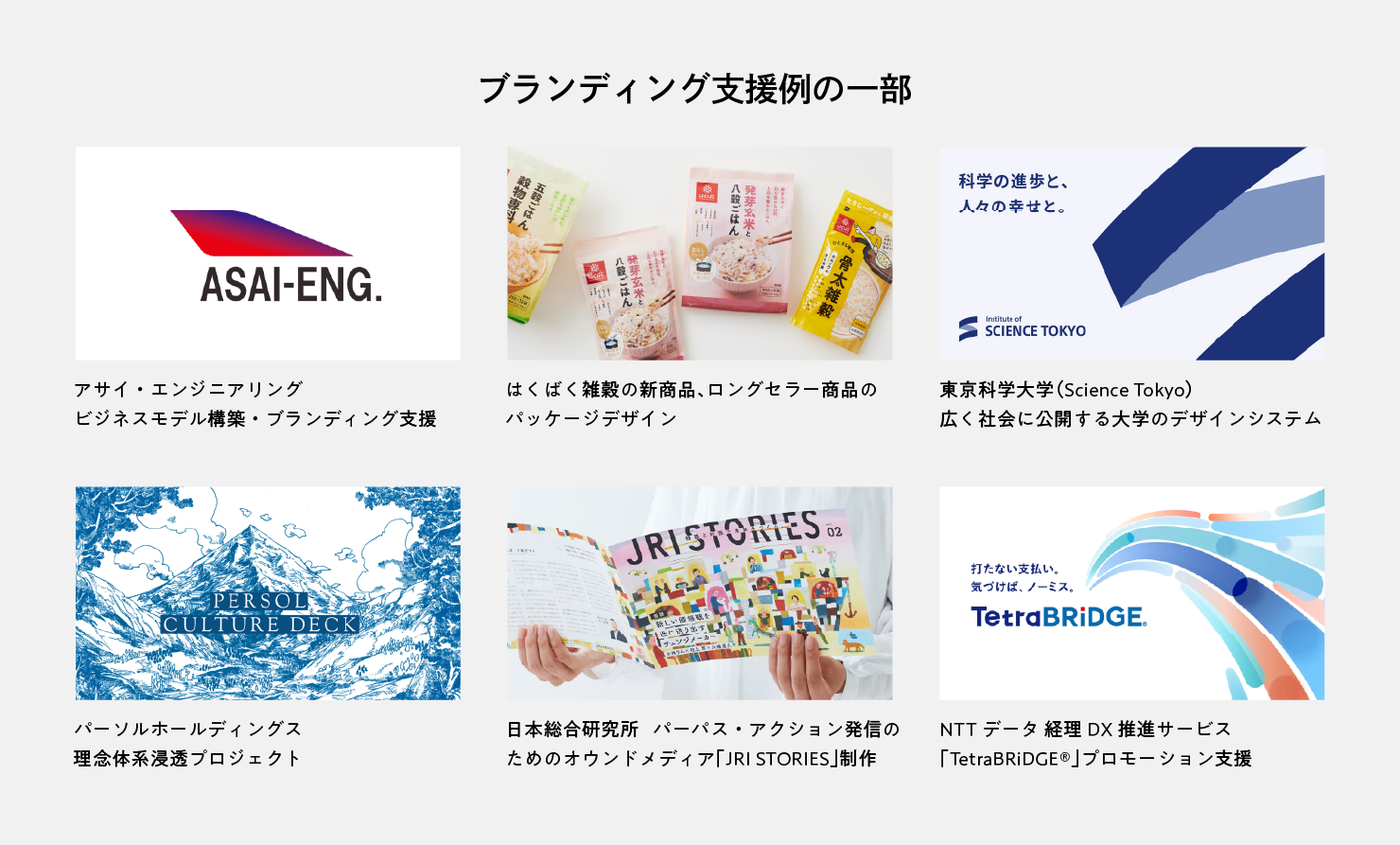 ブランディング支援例の一部。6つの事例を紹介するスライド。①アサイ・エンジニアリング  ビジネスモデル構築・ブランディング支援 ②は​くばく​ 雑穀の​新商品、​ロングセラー商品の​パッケージデザイン ③東京科学大学（Science Tokyo）広く社会に公開する大学のデザインシステム ④パーソルホールディングス 理念体系浸透プロジェクト ⑤日本総合研究所 パーパス・アクション発信のためのオウンドメディア「JRI STORIES」制作 ⑥NTTデータ 経理DX推進サービス「TetraBRiDGE®︎」プロモーション支援