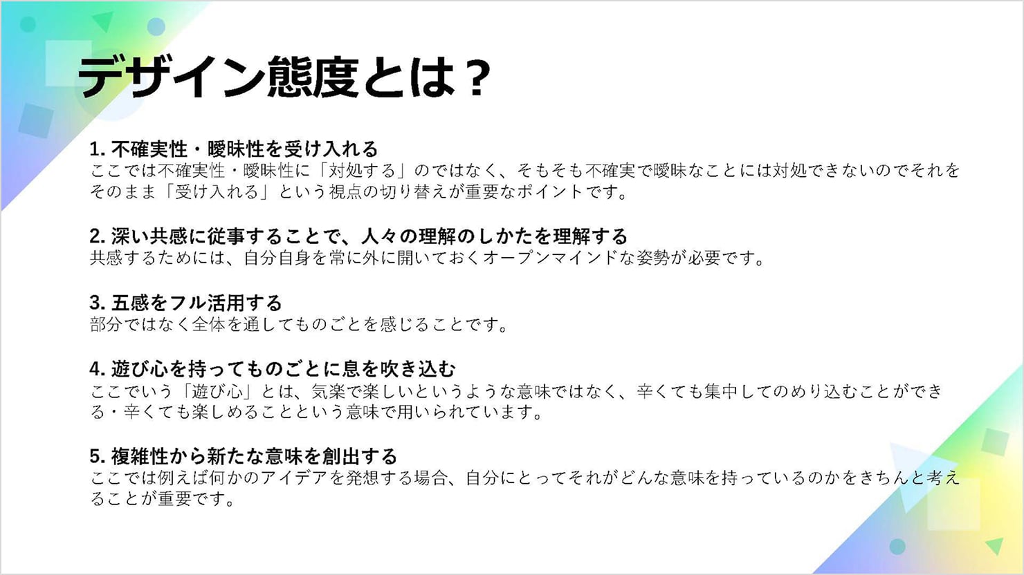 デザイン態度について説明している資料。「1. 不確実性・曖昧性を受け入れる、2. 深い共感に従事することで、人々の理解のしかたを理解する、3. 五感をフル活用する、4. 遊び心を持ってものごとに足を踏み込む、5. 複雑性から新たな意味を創出する」の五つの項目で書かれている。