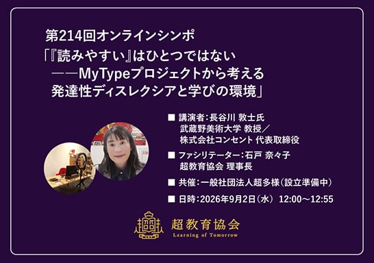 一般社団法人庁教育協会 第214回オンラインシンポバナー ・講演タイトル：「読みやすい」はひとつではない──MyTypeプロジェクトから考える発達性ディスレクシアと学びの環境 ・講演者：長谷川敦士（武蔵野美術大学教授、株式会社コンセント代表取締役） ・ファシリテーター：石戸奈々子氏（超教育協会理事長） ・日時：2026年9月2日（水）12:00〜12:55 ・共催：一般社団法人超多様（設立準備中）